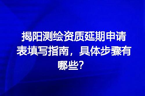 揭阳测绘资质延期申请表填写指南，具体步骤有哪些？