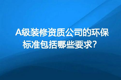A级装修资质公司的环保标准包括哪些要求？