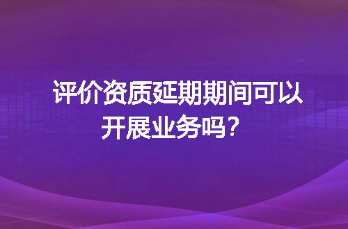 评价资质延期期间可以开展业务吗？