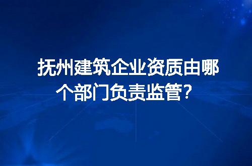 抚州建筑企业资质由哪个部门负责监管？