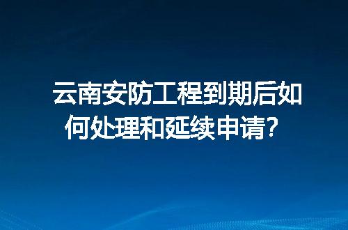 云南安防工程到期后如何处理和延续申请？