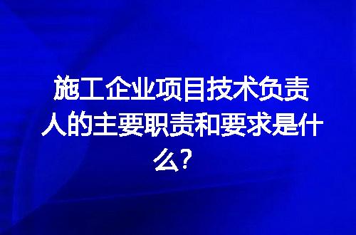 施工企业项目技术负责人的主要职责和要求是什么？