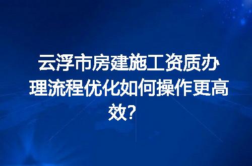 云浮市房建施工资质办理流程优化如何操作更高效？