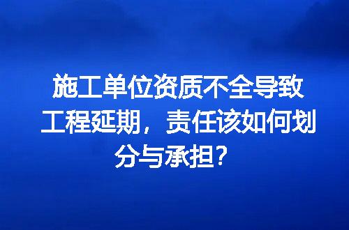施工单位资质不全导致工程延期，责任该如何划分与承担？