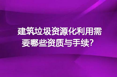 建筑垃圾资源化利用需要哪些资质与手续？