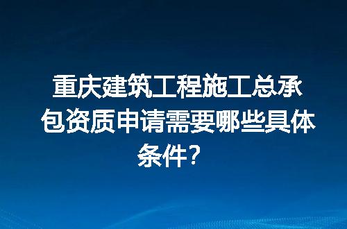 重庆建筑工程施工总承包资质申请需要哪些具体条件？