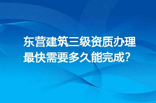 东营建筑三级资质办理最快需要多久能完成？
