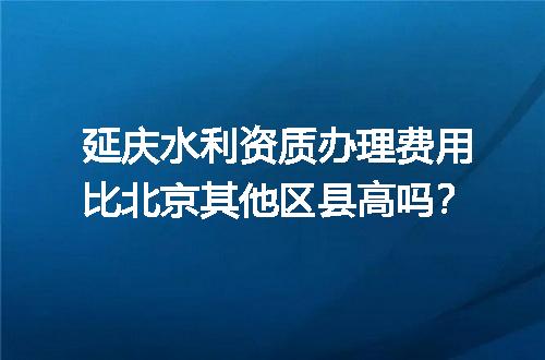 延庆水利资质办理费用比北京其他区县高吗？