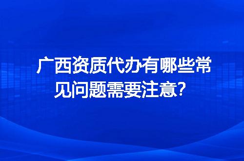 广西资质代办有哪些常见问题需要注意？