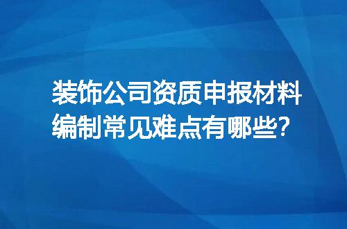 装饰公司资质申报材料编制常见难点有哪些？