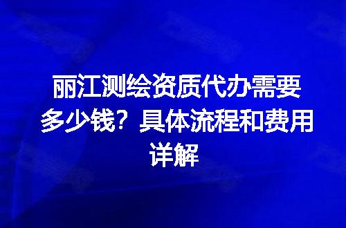 丽江测绘资质代办需要多少钱？具体流程和费用详解