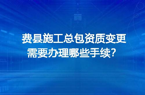 费县施工总包资质变更需要办理哪些手续？