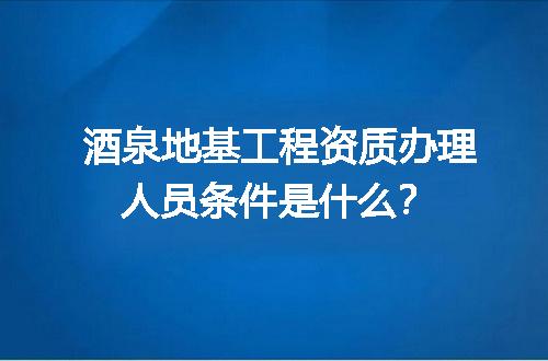 酒泉地基工程资质办理人员条件是什么？