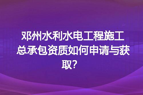 邓州水利水电工程施工总承包资质如何申请与获取？
