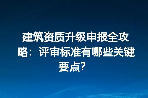 建筑资质升级申报全攻略：评审标准有哪些关键要点？