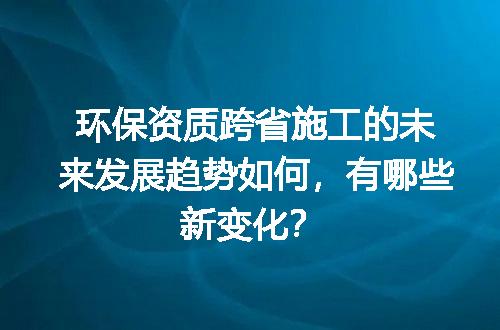环保资质跨省施工的未来发展趋势如何，有哪些新变化？