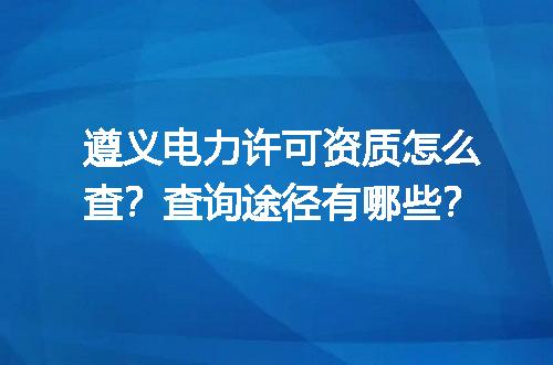 遵义电力许可资质怎么查？查询途径有哪些？