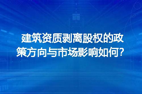 建筑资质剥离股权的政策方向与市场影响如何？