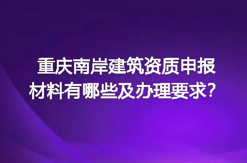重庆南岸建筑资质申报材料有哪些及办理要求？