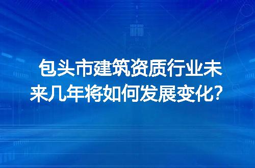 包头市建筑资质行业未来几年将如何发展变化？