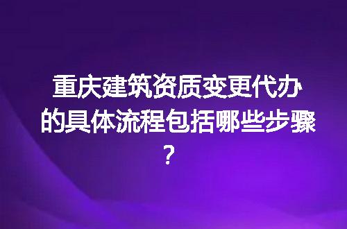 重庆建筑资质变更代办的具体流程包括哪些步骤？
