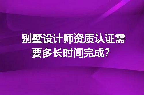 别墅设计师资质认证需要多长时间完成？