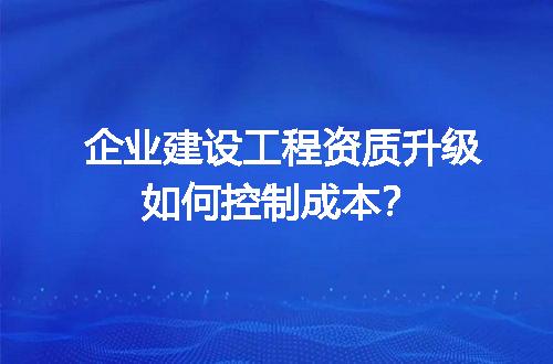 企业建设工程资质升级如何控制成本？