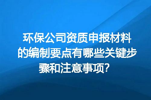 环保公司资质申报材料的编制要点有哪些关键步骤和注意事项？