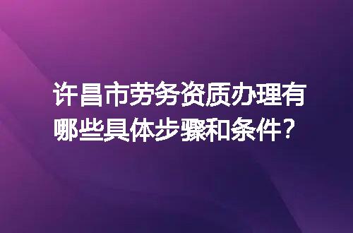 许昌市劳务资质办理有哪些具体步骤和条件？