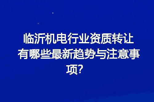 临沂机电行业资质转让有哪些最新趋势与注意事项？
