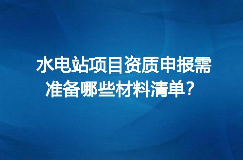水电站项目资质申报需准备哪些材料清单？
