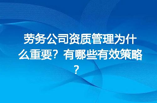 劳务公司资质管理为什么重要？有哪些有效策略？