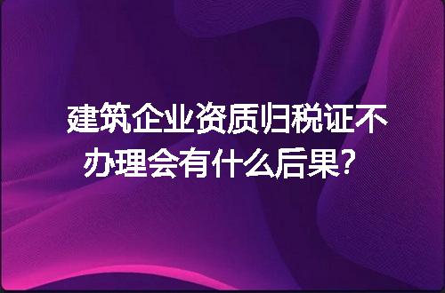 建筑企业资质归税证不办理会有什么后果？