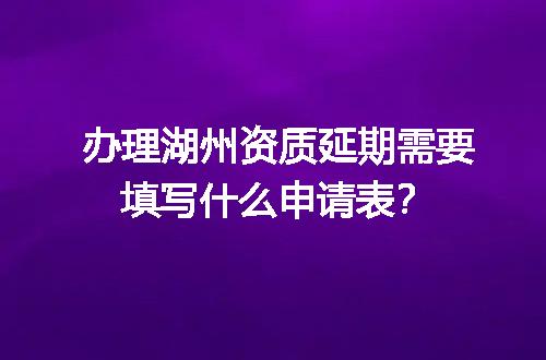 办理湖州资质延期需要填写什么申请表？