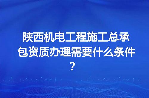 陕西机电工程施工总承包资质办理需要什么条件？