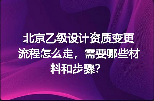 北京乙级设计资质变更流程怎么走，需要哪些材料和步骤？