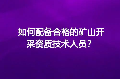 如何配备合格的矿山开采资质技术人员？