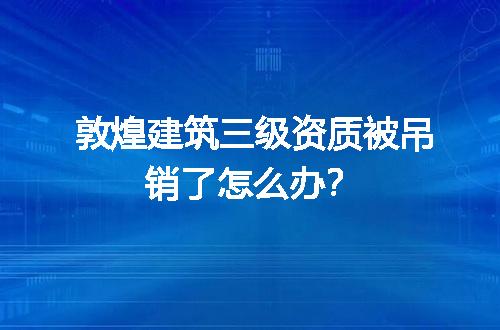 敦煌建筑三级资质被吊销了怎么办？
