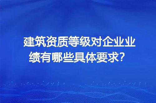 建筑资质等级对企业业绩有哪些具体要求？