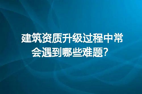 建筑资质升级过程中常会遇到哪些难题？
