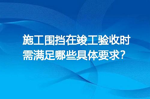 施工围挡在竣工验收时需满足哪些具体要求？