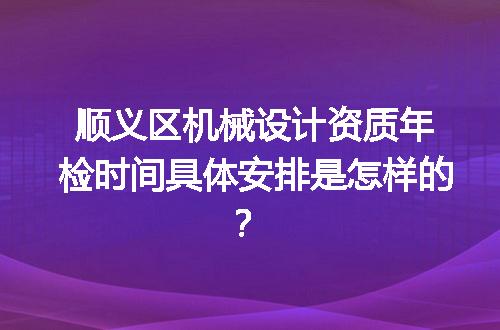 顺义区机械设计资质年检时间具体安排是怎样的？