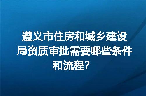遵义市住房和城乡建设局资质审批需要哪些条件和流程？