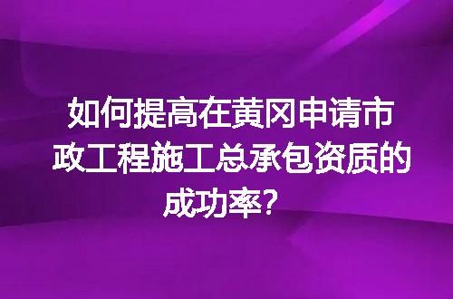 如何提高在黄冈申请市政工程施工总承包资质的成功率？