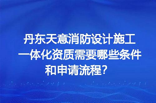 丹东天意消防设计施工一体化资质需要哪些条件和申请流程？