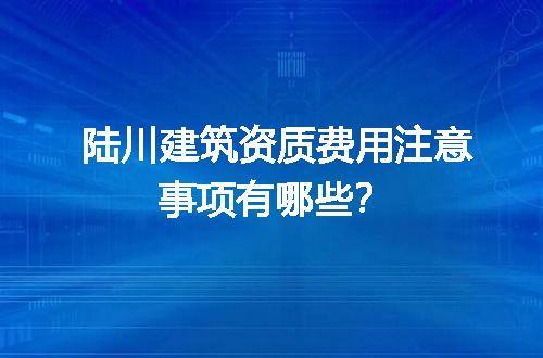 陆川建筑资质费用注意事项有哪些？