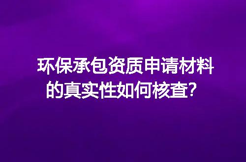 环保承包资质申请材料的真实性如何核查？