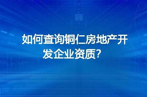 如何查询铜仁房地产开发企业资质？