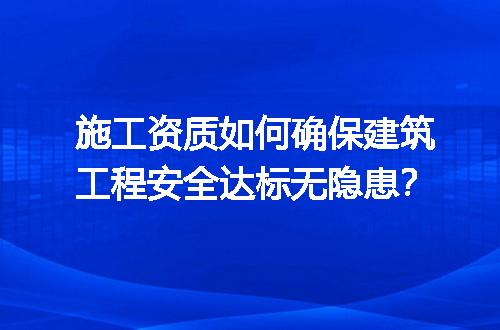 施工资质如何确保建筑工程安全达标无隐患？
