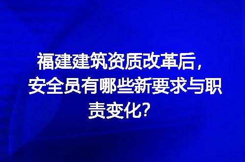 福建建筑资质改革后，安全员有哪些新要求与职责变化？